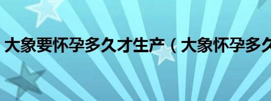 大象要怀孕多久才生产（大象怀孕多久生产）