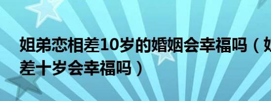 姐弟恋相差10岁的婚姻会幸福吗（姐弟恋相差十岁会幸福吗）