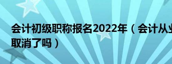 会计初级职称报名2022年（会计从业资格证取消了吗）