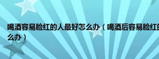 喝酒容易脸红的人最好怎么办（喝酒后容易脸红的人最好怎么办）