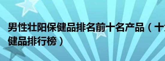 男性壮阳保健品排名前十名产品（十大男性保健品排行榜）