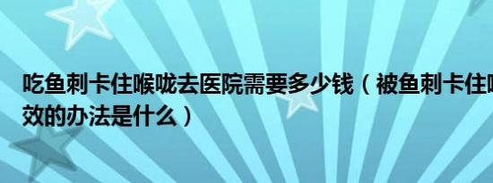 吃鱼刺卡住喉咙去医院需要多少钱（被鱼刺卡住喉咙了最有效的办法是什么）