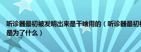 听诊器最初被发明出来是干啥用的（听诊器最初被发明出来是为了什么）