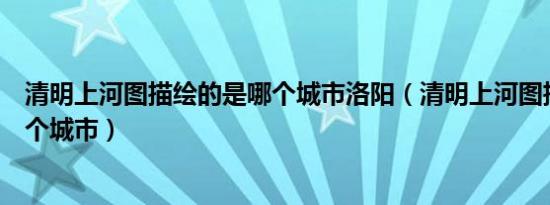 清明上河图描绘的是哪个城市洛阳（清明上河图描绘的是哪个城市）