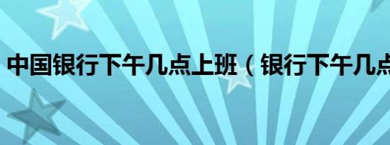 中国银行下午几点上班（银行下午几点上班）