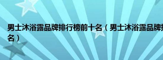 男士沐浴露品牌排行榜前十名（男士沐浴露品牌排行榜前十名）