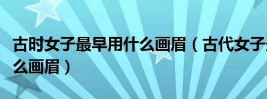 古时女子最早用什么画眉（古代女子最早用什么画眉）