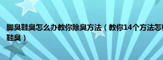 脚臭鞋臭怎么办教你除臭方法（教你14个方法怎样去除脚臭鞋臭）