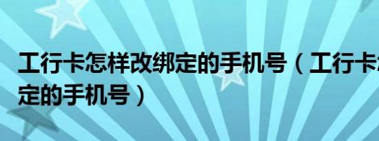 工行卡怎样改绑定的手机号（工行卡怎样改绑定的手机号）