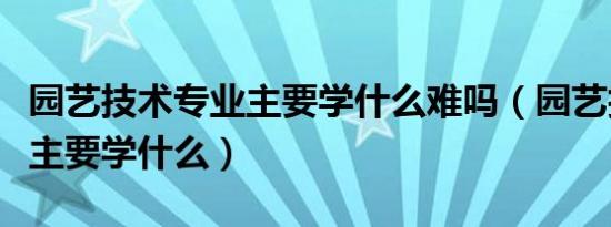 园艺技术专业主要学什么难吗（园艺技术专业主要学什么）