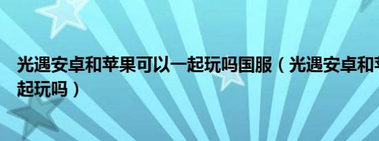 光遇安卓和苹果可以一起玩吗国服（光遇安卓和苹果可以一起玩吗）