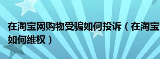 在淘宝网购物受骗如何投诉（在淘宝购物受骗如何维权）