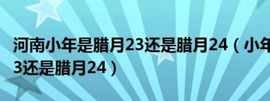 河南小年是腊月23还是腊月24（小年是腊月23还是腊月24）