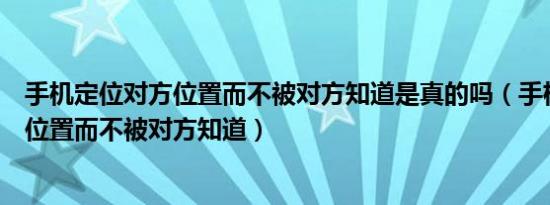 手机定位对方位置而不被对方知道是真的吗（手机定位对方位置而不被对方知道）