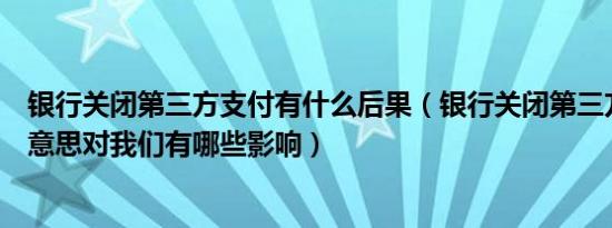 银行关闭第三方支付有什么后果（银行关闭第三方支付什么意思对我们有哪些影响）