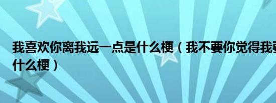 我喜欢你离我远一点是什么梗（我不要你觉得我要我觉得是什么梗）