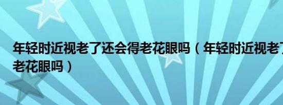 年轻时近视老了还会得老花眼吗（年轻时近视老了还会患上老花眼吗）