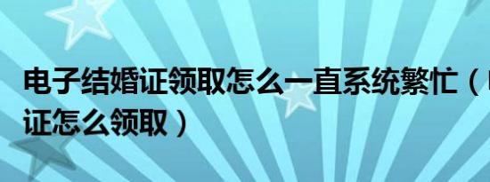 电子结婚证领取怎么一直系统繁忙（电子结婚证怎么领取）