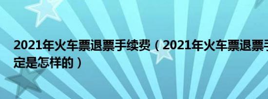 2021年火车票退票手续费（2021年火车票退票手续费新规定是怎样的）