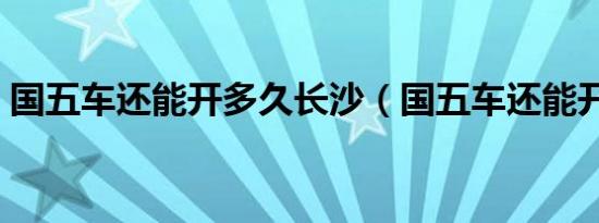 国五车还能开多久长沙（国五车还能开多久）