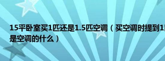 15平卧室买1匹还是1.5匹空调（买空调时提到1匹2匹指的是空调的什么）