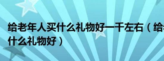 给老年人买什么礼物好一千左右（给老年人买什么礼物好）