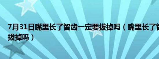 7月31日嘴里长了智齿一定要拔掉吗（嘴里长了智齿一定要拔掉吗）