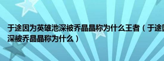 于途因为英雄池深被乔晶晶称为什么王者（于途因为英雄池深被乔晶晶称为什么）