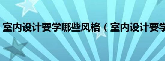 室内设计要学哪些风格（室内设计要学哪些）