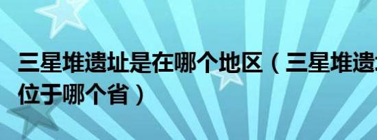 三星堆遗址是在哪个地区（三星堆遗址在哪里位于哪个省）