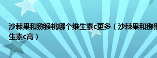 沙棘果和猕猴桃哪个维生素c更多（沙棘果和猕猴桃哪个维生素c高）