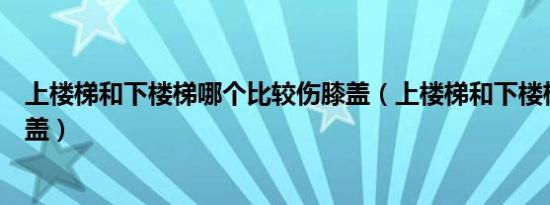 上楼梯和下楼梯哪个比较伤膝盖（上楼梯和下楼梯哪个伤膝盖）