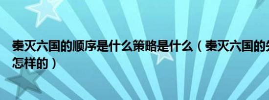 秦灭六国的顺序是什么策略是什么（秦灭六国的先后顺序是怎样的）