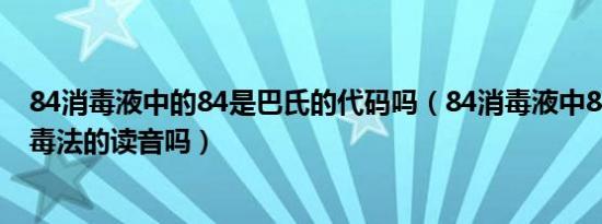 84消毒液中的84是巴氏的代码吗（84消毒液中84是巴氏消毒法的读音吗）