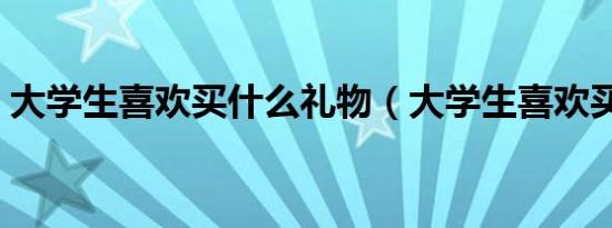 大学生喜欢买什么礼物（大学生喜欢买什么）