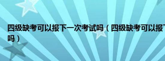 四级缺考可以报下一次考试吗（四级缺考可以报下一次考试吗）