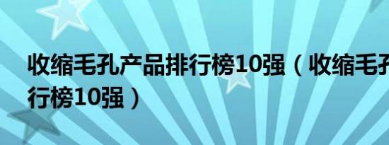 收缩毛孔产品排行榜10强（收缩毛孔产品排行榜10强）