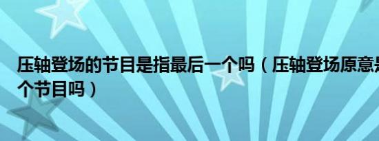 压轴登场的节目是指最后一个吗（压轴登场原意是指最后一个节目吗）