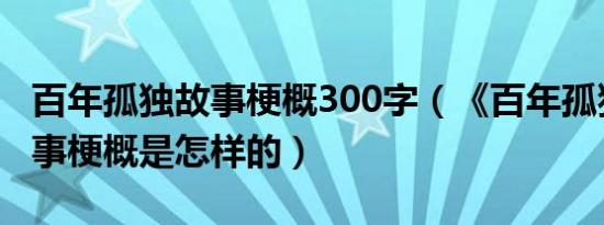 百年孤独故事梗概300字（《百年孤独》的故事梗概是怎样的）