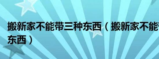 搬新家不能带三种东西（搬新家不能带哪三件东西）