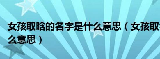 女孩取晗的名字是什么意思（女孩取名晗是什么意思）