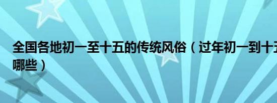 全国各地初一至十五的传统风俗（过年初一到十五的风俗有哪些）