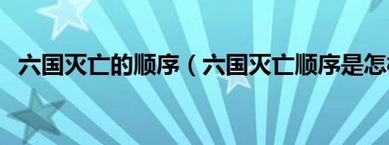 六国灭亡的顺序（六国灭亡顺序是怎样的）