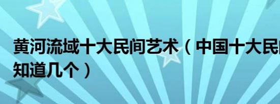 黄河流域十大民间艺术（中国十大民间艺术你知道几个）