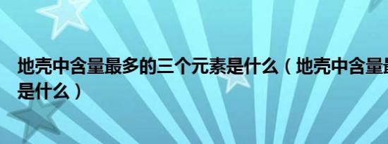 地壳中含量最多的三个元素是什么（地壳中含量最多的元素是什么）