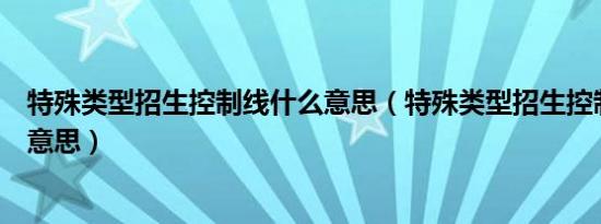 特殊类型招生控制线什么意思（特殊类型招生控制线是什么意思）