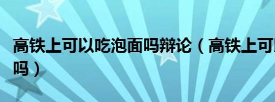 高铁上可以吃泡面吗辩论（高铁上可以吃泡面吗）