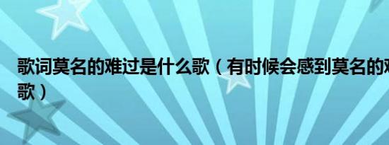 歌词莫名的难过是什么歌（有时候会感到莫名的难过是什么歌）