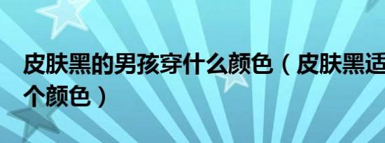 皮肤黑的男孩穿什么颜色（皮肤黑适合穿哪6个颜色）