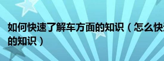 如何快速了解车方面的知识（怎么快速了解车的知识）